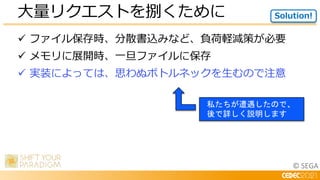 © SEGA
 ファイル保存時、分散書込みなど、負荷軽減策が必要
 メモリに展開時、一旦ファイルに保存
 実装によっては、思わぬボトルネックを生むので注意
大量リクエストを捌くために Solution!
私たちが遭遇したので、
後で詳しく説明します
 