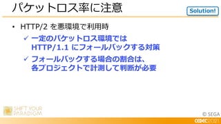 © SEGA
• HTTP/2 を悪環境で利用時
 一定のパケットロス環境では
HTTP/1.1 にフォールバックする対策
 フォールバックする場合の割合は、
各プロジェクトで計測して判断が必要
パケットロス率に注意 Solution!
 