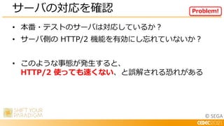 © SEGA
• 本番・テストのサーバは対応しているか？
• サーバ側の HTTP/2 機能を有効にし忘れていないか？
• このような事態が発生すると、
HTTP/2 使っても速くない、と誤解される恐れがある
サーバの対応を確認 Problem!
 