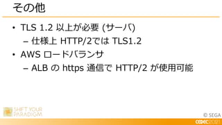 © SEGA
• TLS 1.2 以上が必要 (サーバ)
– 仕様上 HTTP/2では TLS1.2
• AWS ロードバランサ
– ALB の https 通信で HTTP/2 が使用可能
その他
 