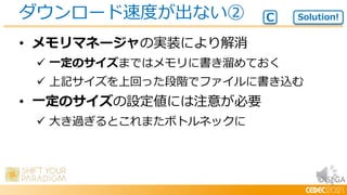 © SEGA
• メモリマネージャの実装により解消
 一定のサイズまではメモリに書き溜めておく
 上記サイズを上回った段階でファイルに書き込む
• 一定のサイズの設定値には注意が必要
 大き過ぎるとこれまたボトルネックに
ダウンロード速度が出ない② Solution!
C
 