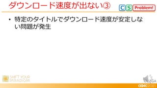 © SEGA
• 特定のタイトルでダウンロード速度が安定しな
い問題が発生
ダウンロード速度が出ない③ Problem!
C S
 