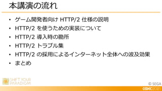 © SEGA
• ゲーム開発者向け HTTP/2 仕様の説明
• HTTP/2 を使うための実装について
• HTTP/2 導入時の勘所
• HTTP/2 トラブル集
• HTTP/2 の採用によるインターネット全体への波及効果
• まとめ
本講演の流れ
 