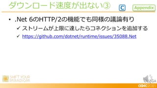 © SEGA
• .Net 6のHTTP/2の機能でも同様の議論有り
 ストリームが上限に達したらコネクションを追加する
 https://github.com/dotnet/runtime/issues/35088.Net
ダウンロード速度が出ない③ Appendix
C
 