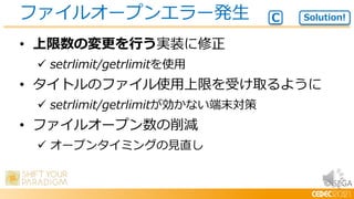 © SEGA
• 上限数の変更を行う実装に修正
 setrlimit/getrlimitを使用
• タイトルのファイル使用上限を受け取るように
 setrlimit/getrlimitが効かない端末対策
• ファイルオープン数の削減
 オープンタイミングの見直し
ファイルオープンエラー発生 Solution!
C
 