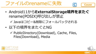 © SEGA
• Android11からExternalStorage境界をまたぐ
rename(POSIX)呼び出しが禁止
 Javaはコピー&削除にフォールバックされる
• 以下の境界をまたぐとNG
 PublicDirectory(Download), Cache, Files,
Files(Download), Media
ファイルのrenameに失敗 C Cause
 