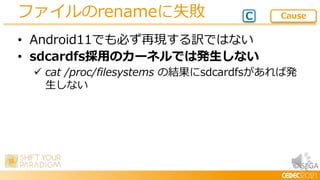 © SEGA
• Android11でも必ず再現する訳ではない
• sdcardfs採用のカーネルでは発生しない
 cat /proc/filesystems の結果にsdcardfsがあれば発
生しない
ファイルのrenameに失敗 C Cause
 