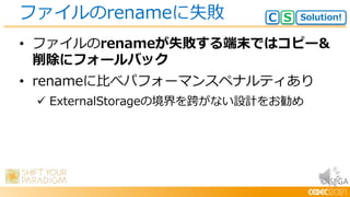 © SEGA
• ファイルのrenameが失敗する端末ではコピー&
削除にフォールバック
• renameに比べパフォーマンスペナルティあり
 ExternalStorageの境界を跨がない設計をお勧め
ファイルのrenameに失敗 Solution!
C S
 