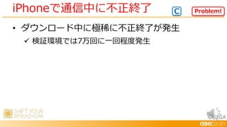 © SEGA
• ダウンロード中に極稀に不正終了が発生
 検証環境では7万回に一回程度発生
iPhoneで通信中に不正終了 Problem!
C
 
