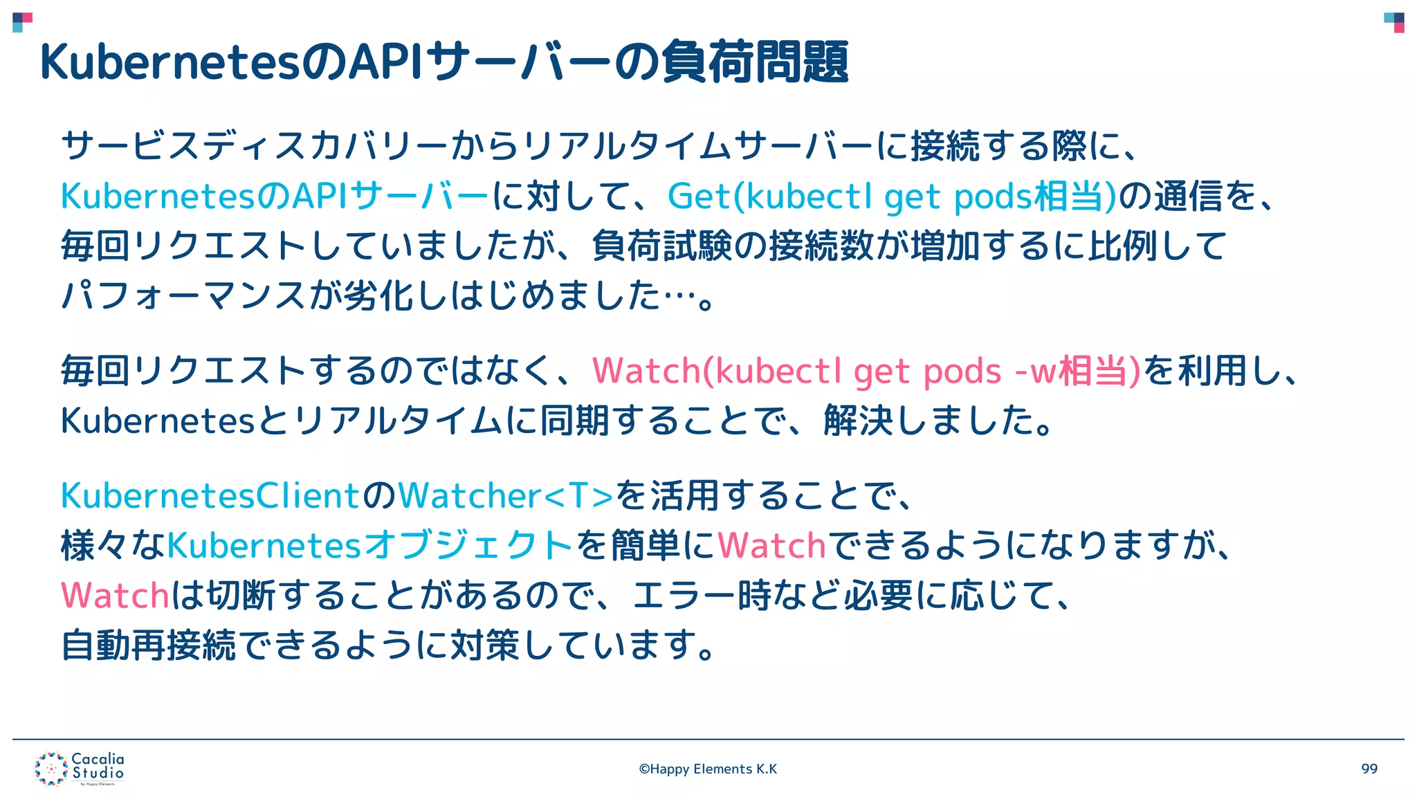 ©Happy Elements K.K 99
KubernetesのAPIサーバーの負荷問題
サービスディスカバリーからリアルタイムサーバーに接続する際に、
KubernetesのAPIサーバーに対して、Get(kubectl get pods相当)の通信を、
毎回リクエストしていましたが、負荷試験の接続数が増加するに比例して
パフォーマンスが劣化しはじめました…。
毎回リクエストするのではなく、Watch(kubectl get pods -w相当)を利用し、
Kubernetesとリアルタイムに同期することで、解決しました。
KubernetesClientのWatcher<T>を活用することで、
様々なKubernetesオブジェクトを簡単にWatchできるようになりますが、
Watchは切断することがあるので、エラー時など必要に応じて、
自動再接続できるように対策しています。
 