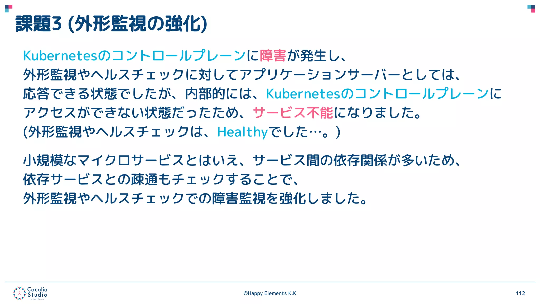 ©Happy Elements K.K 112
課題3 (外形監視の強化)
Kubernetesのコントロールプレーンに障害が発生し、
外形監視やヘルスチェックに対してアプリケーションサーバーとしては、
応答できる状態でしたが、内部的には、Kubernetesのコントロールプレーンに
アクセスができない状態だったため、サービス不能になりました。
(外形監視やヘルスチェックは、Healthyでした…。)
小規模なマイクロサービスとはいえ、サービス間の依存関係が多いため、
依存サービスとの疎通もチェックすることで、
外形監視やヘルスチェックでの障害監視を強化しました。
 