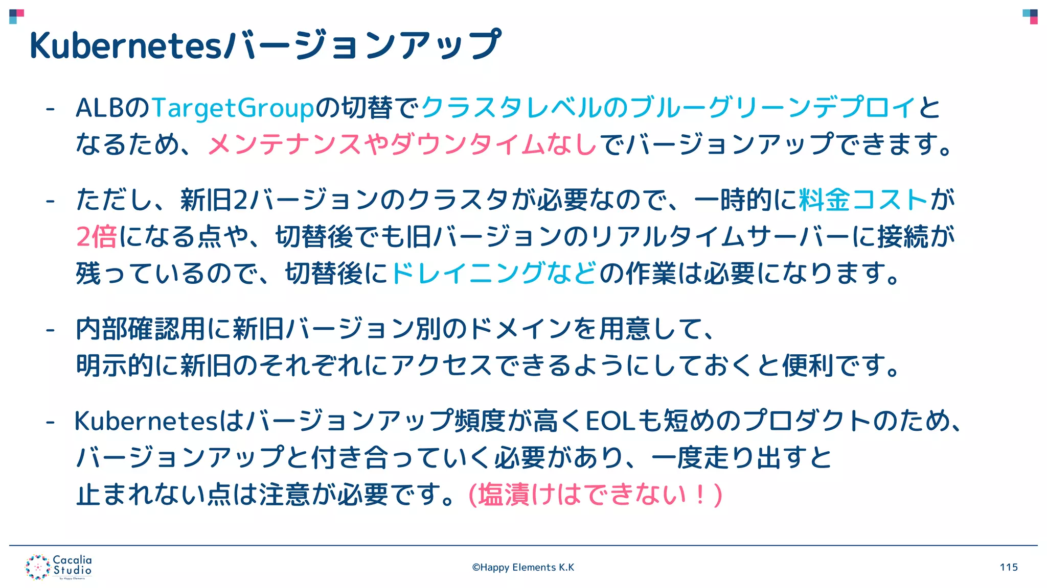 ©Happy Elements K.K 115
Kubernetesバージョンアップ
- ALBのTargetGroupの切替でクラスタレベルのブルーグリーンデプロイと
なるため、メンテナンスやダウンタイムなしでバージョンアップできます。
- ただし、新旧2バージョンのクラスタが必要なので、一時的に料金コストが
2倍になる点や、切替後でも旧バージョンのリアルタイムサーバーに接続が
残っているので、切替後にドレイニングなどの作業は必要になります。
- 内部確認用に新旧バージョン別のドメインを用意して、
明示的に新旧のそれぞれにアクセスできるようにしておくと便利です。
- Kubernetesはバージョンアップ頻度が高くEOLも短めのプロダクトのため、
バージョンアップと付き合っていく必要があり、一度走り出すと
止まれない点は注意が必要です。(塩漬けはできない！)
 