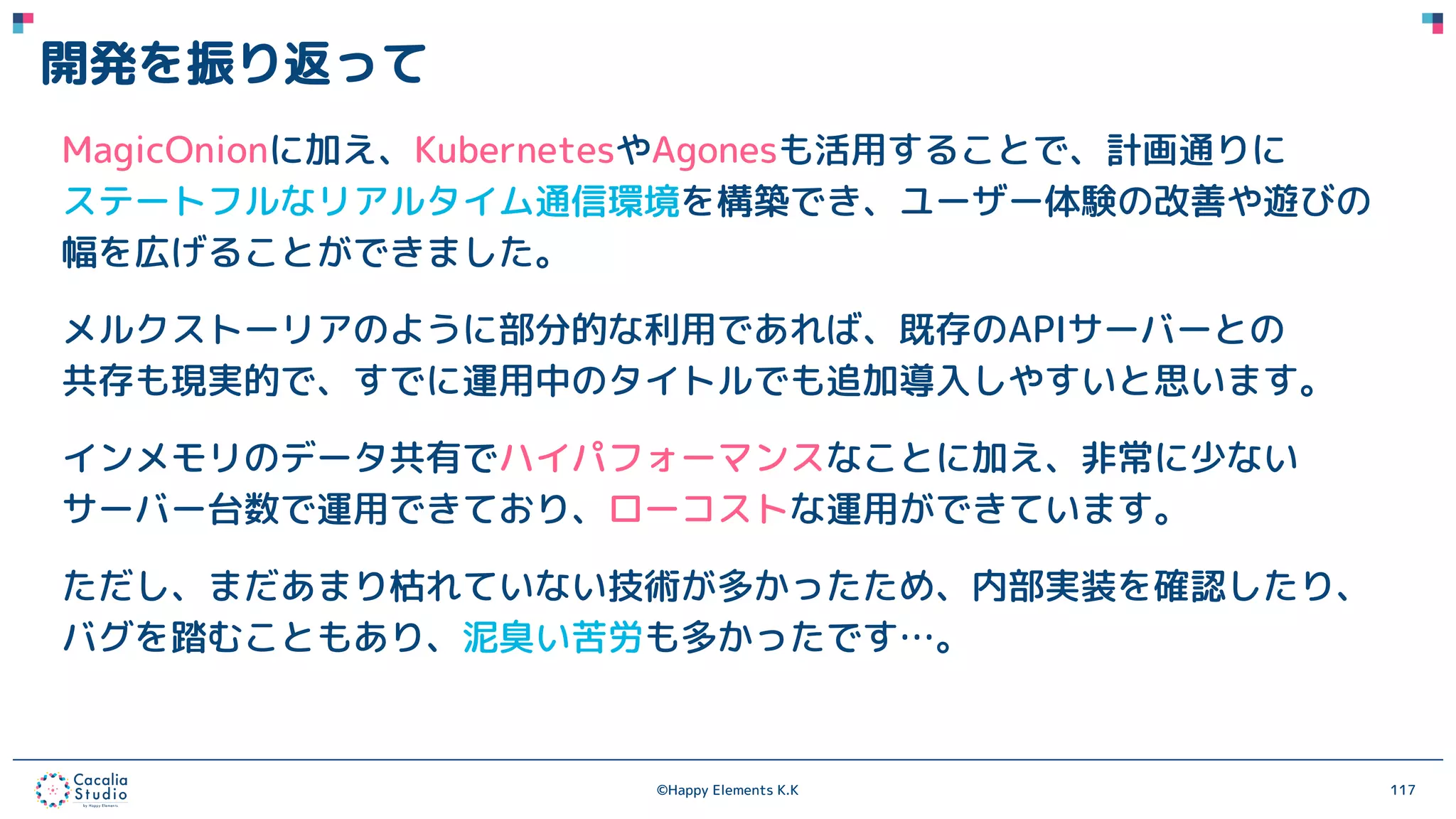 ©Happy Elements K.K 117
開発を振り返って
MagicOnionに加え、KubernetesやAgonesも活用することで、計画通りに
ステートフルなリアルタイム通信環境を構築でき、ユーザー体験の改善や遊びの
幅を広げることができました。
メルクストーリアのように部分的な利用であれば、既存のAPIサーバーとの
共存も現実的で、すでに運用中のタイトルでも追加導入しやすいと思います。
インメモリのデータ共有でハイパフォーマンスなことに加え、非常に少ない
サーバー台数で運用できており、ローコストな運用ができています。
ただし、まだあまり枯れていない技術が多かったため、内部実装を確認したり、
バグを踏むこともあり、泥臭い苦労も多かったです…。
 