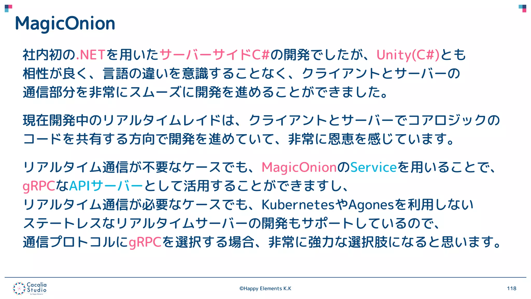 ©Happy Elements K.K 118
MagicOnion
社内初の.NETを用いたサーバーサイドC#の開発でしたが、Unity(C#)とも
相性が良く、言語の違いを意識することなく、クライアントとサーバーの
通信部分を非常にスムーズに開発を進めることができました。
現在開発中のリアルタイムレイドは、クライアントとサーバーでコアロジックの
コードを共有する方向で開発を進めていて、非常に恩恵を感じています。
リアルタイム通信が不要なケースでも、MagicOnionのServiceを用いることで、
gRPCなAPIサーバーとして活用することができますし、
リアルタイム通信が必要なケースでも、KubernetesやAgonesを利用しない
ステートレスなリアルタイムサーバーの開発もサポートしているので、
通信プロトコルにgRPCを選択する場合、非常に強力な選択肢になると思います。
 