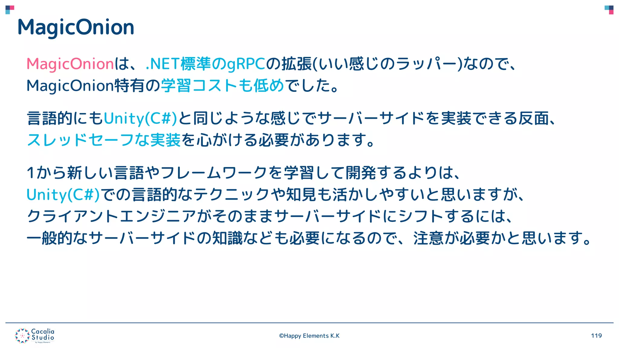 ©Happy Elements K.K 119
MagicOnion
MagicOnionは、.NET標準のgRPCの拡張(いい感じのラッパー)なので、
MagicOnion特有の学習コストも低めでした。
言語的にもUnity(C#)と同じような感じでサーバーサイドを実装できる反面、
スレッドセーフな実装を心がける必要があります。
1から新しい言語やフレームワークを学習して開発するよりは、
Unity(C#)での言語的なテクニックや知見も活かしやすいと思いますが、
クライアントエンジニアがそのままサーバーサイドにシフトするには、
一般的なサーバーサイドの知識なども必要になるので、注意が必要かと思います。
 