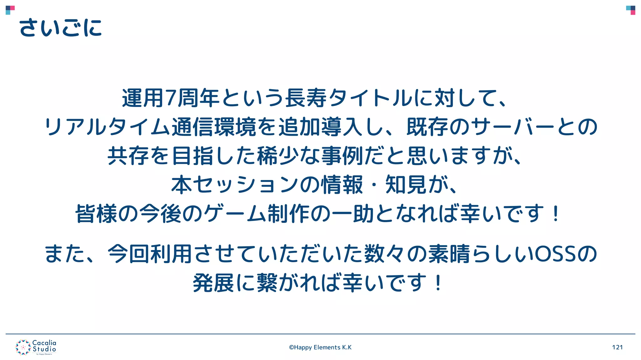 ©Happy Elements K.K 121
さいごに
運用7周年という長寿タイトルに対して、
リアルタイム通信環境を追加導入し、既存のサーバーとの
共存を目指した稀少な事例だと思いますが、
本セッションの情報・知見が、
皆様の今後のゲーム制作の一助となれば幸いです！
また、今回利用させていただいた数々の素晴らしいOSSの
発展に繋がれば幸いです！
 