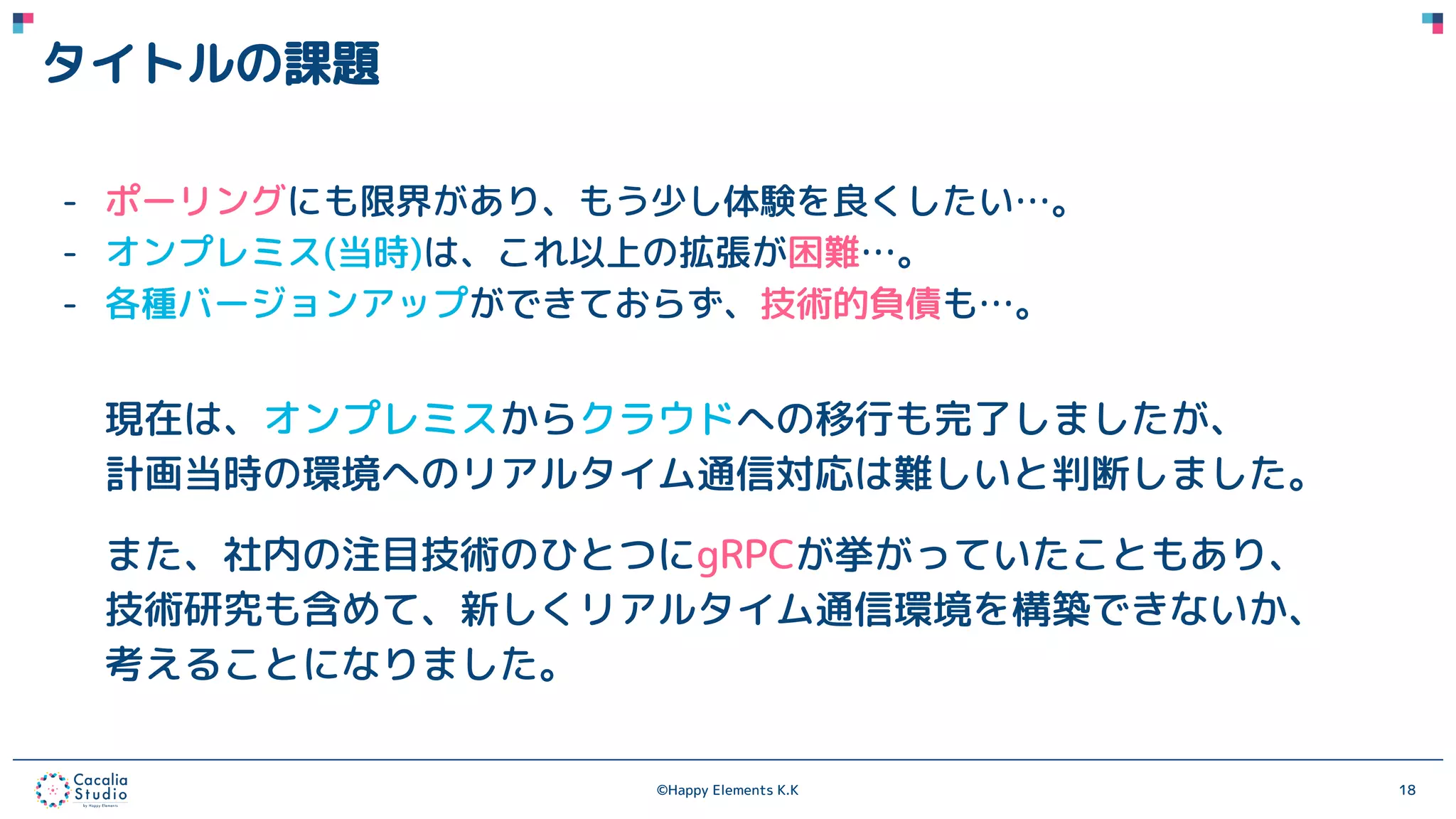 ©Happy Elements K.K 18
タイトルの課題
- ポーリングにも限界があり、もう少し体験を良くしたい…。
- オンプレミス(当時)は、これ以上の拡張が困難…。
- 各種バージョンアップができておらず、技術的負債も…。
現在は、オンプレミスからクラウドへの移行も完了しましたが、
計画当時の環境へのリアルタイム通信対応は難しいと判断しました。
また、社内の注目技術のひとつにgRPCが挙がっていたこともあり、
技術研究も含めて、新しくリアルタイム通信環境を構築できないか、
考えることになりました。
 