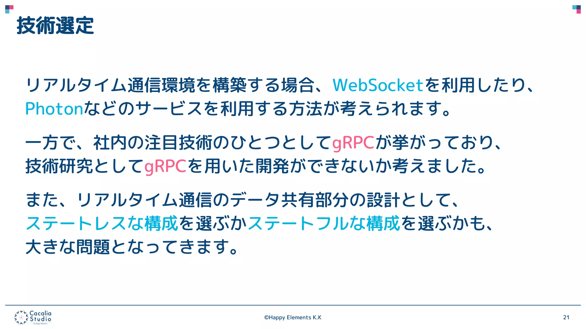 ©Happy Elements K.K 21
技術選定
リアルタイム通信環境を構築する場合、WebSocketを利用したり、
Photonなどのサービスを利用する方法が考えられます。
一方で、社内の注目技術のひとつとしてgRPCが挙がっており、
技術研究としてgRPCを用いた開発ができないか考えました。
また、リアルタイム通信のデータ共有部分の設計として、
ステートレスな構成を選ぶかステートフルな構成を選ぶかも、
大きな問題となってきます。
 