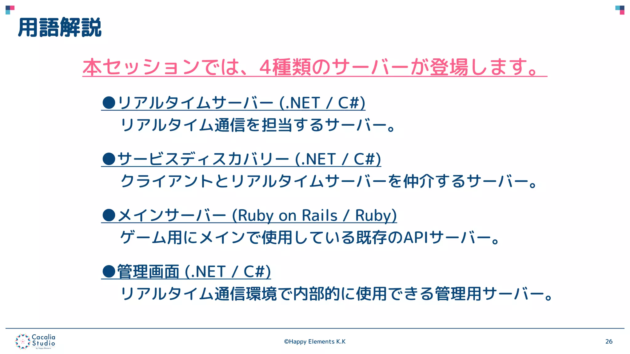 ©Happy Elements K.K 26
用語解説
本セッションでは、4種類のサーバーが登場します。
●リアルタイムサーバー (.NET / C#)
リアルタイム通信を担当するサーバー。
●サービスディスカバリー (.NET / C#)
クライアントとリアルタイムサーバーを仲介するサーバー。
●メインサーバー (Ruby on Rails / Ruby)
ゲーム用にメインで使用している既存のAPIサーバー。
●管理画面 (.NET / C#)
リアルタイム通信環境で内部的に使用できる管理用サーバー。
 