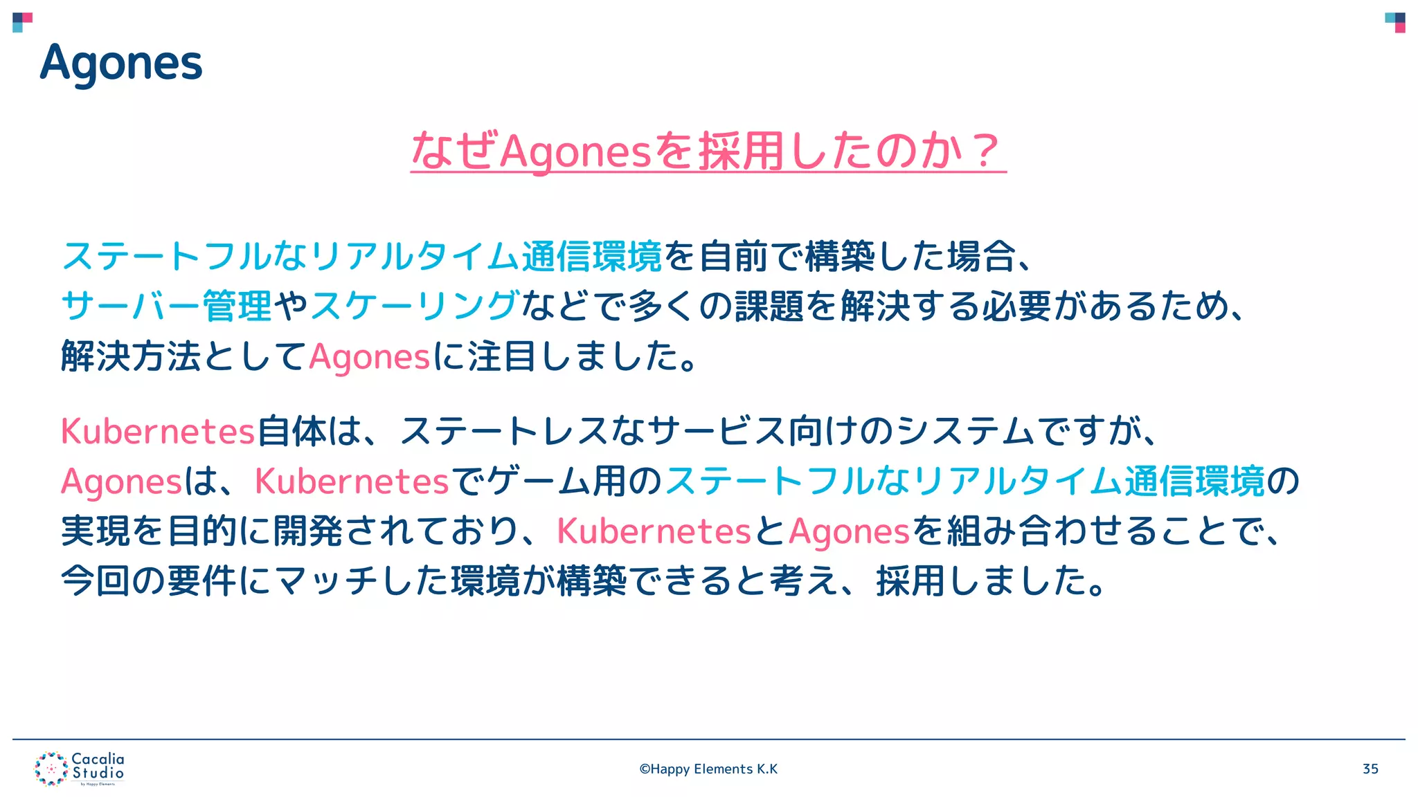 ©Happy Elements K.K 35
Agones
なぜAgonesを採用したのか？
ステートフルなリアルタイム通信環境を自前で構築した場合、
サーバー管理やスケーリングなどで多くの課題を解決する必要があるため、
解決方法としてAgonesに注目しました。
Kubernetes自体は、ステートレスなサービス向けのシステムですが、
Agonesは、Kubernetesでゲーム用のステートフルなリアルタイム通信環境の
実現を目的に開発されており、KubernetesとAgonesを組み合わせることで、
今回の要件にマッチした環境が構築できると考え、採用しました。
 