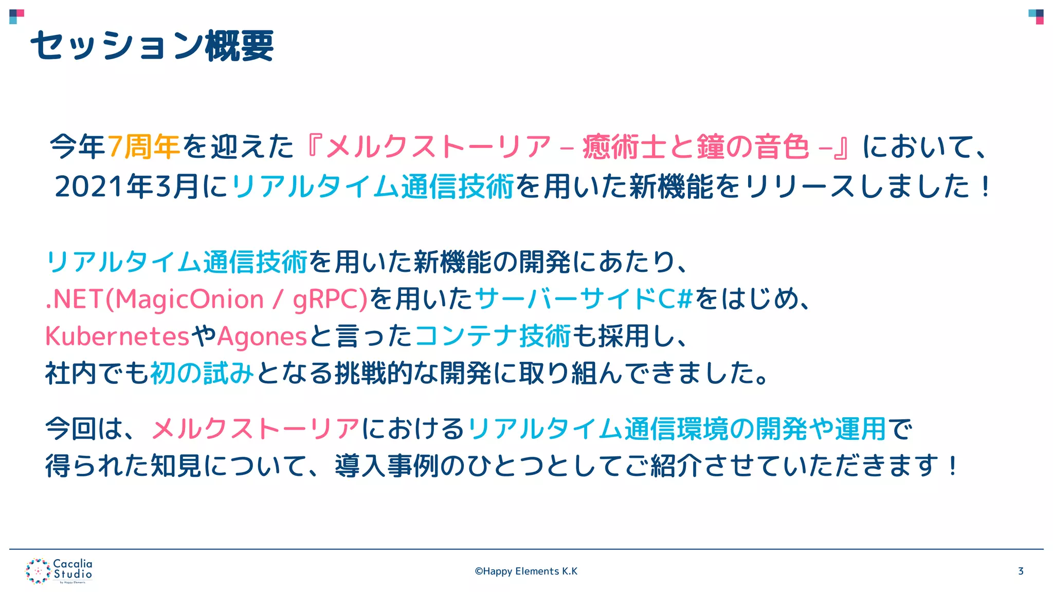 ©Happy Elements K.K 3
セッション概要
今年7周年を迎えた『メルクストーリア – 癒術士と鐘の音色 –』において、
2021年3月にリアルタイム通信技術を用いた新機能をリリースしました！
リアルタイム通信技術を用いた新機能の開発にあたり、
.NET(MagicOnion / gRPC)を用いたサーバーサイドC#をはじめ、
KubernetesやAgonesと言ったコンテナ技術も採用し、
社内でも初の試みとなる挑戦的な開発に取り組んできました。
今回は、メルクストーリアにおけるリアルタイム通信環境の開発や運用で
得られた知見について、導入事例のひとつとしてご紹介させていただきます！
 