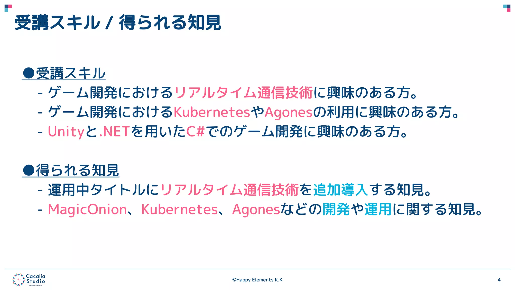 ©Happy Elements K.K 4
受講スキル / 得られる知見
●受講スキル
- ゲーム開発におけるリアルタイム通信技術に興味のある方。
- ゲーム開発におけるKubernetesやAgonesの利用に興味のある方。
- Unityと.NETを用いたC#でのゲーム開発に興味のある方。
●得られる知見
- 運用中タイトルにリアルタイム通信技術を追加導入する知見。
- MagicOnion、Kubernetes、Agonesなどの開発や運用に関する知見。
 