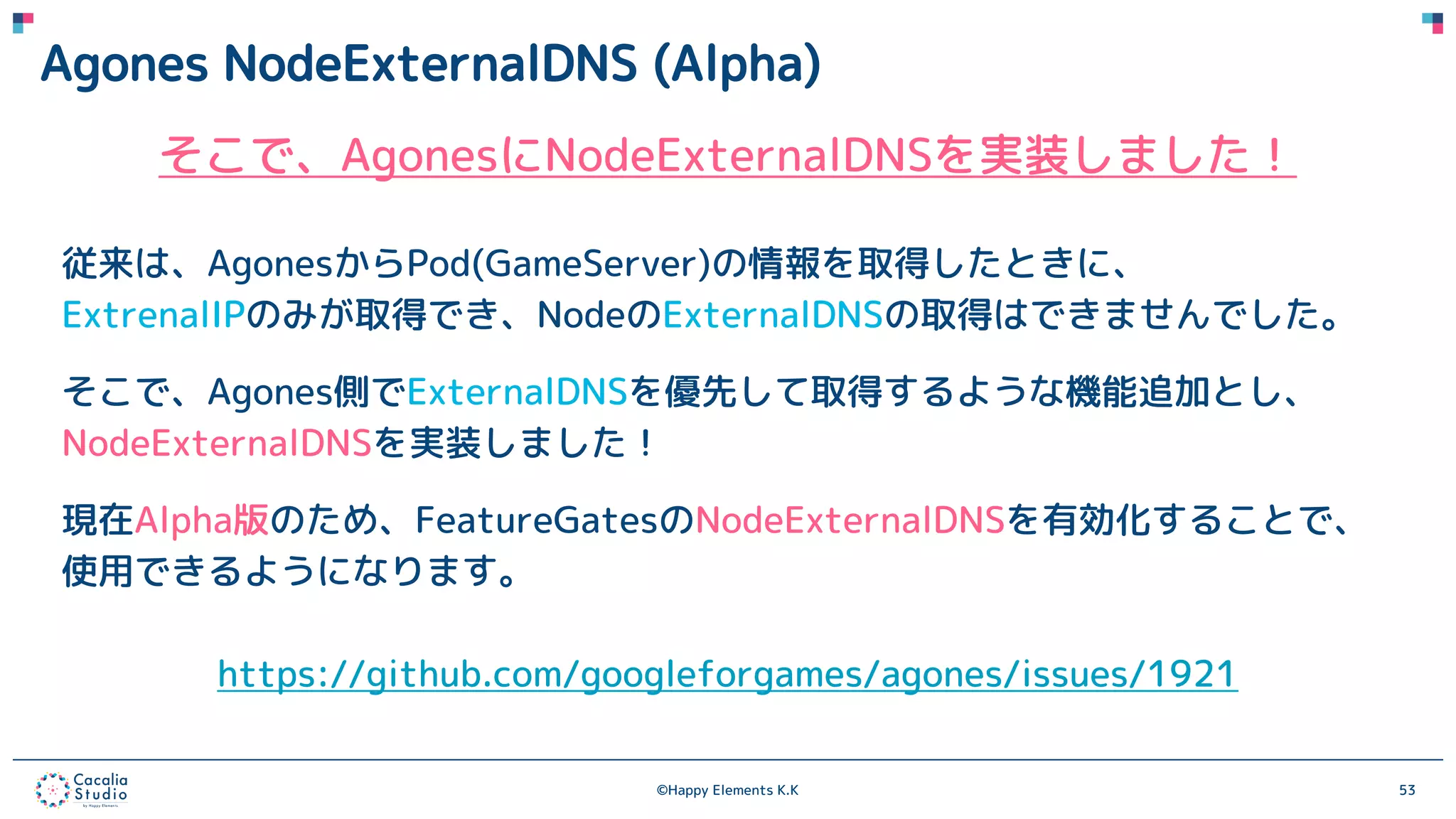 ©Happy Elements K.K 53
Agones NodeExternalDNS (Alpha)
そこで、AgonesにNodeExternalDNSを実装しました！
従来は、AgonesからPod(GameServer)の情報を取得したときに、
ExtrenalIPのみが取得でき、NodeのExternalDNSの取得はできませんでした。
そこで、Agones側でExternalDNSを優先して取得するような機能追加とし、
NodeExternalDNSを実装しました！
現在Alpha版のため、FeatureGatesのNodeExternalDNSを有効化することで、
使用できるようになります。
https://github.com/googleforgames/agones/issues/1921
 