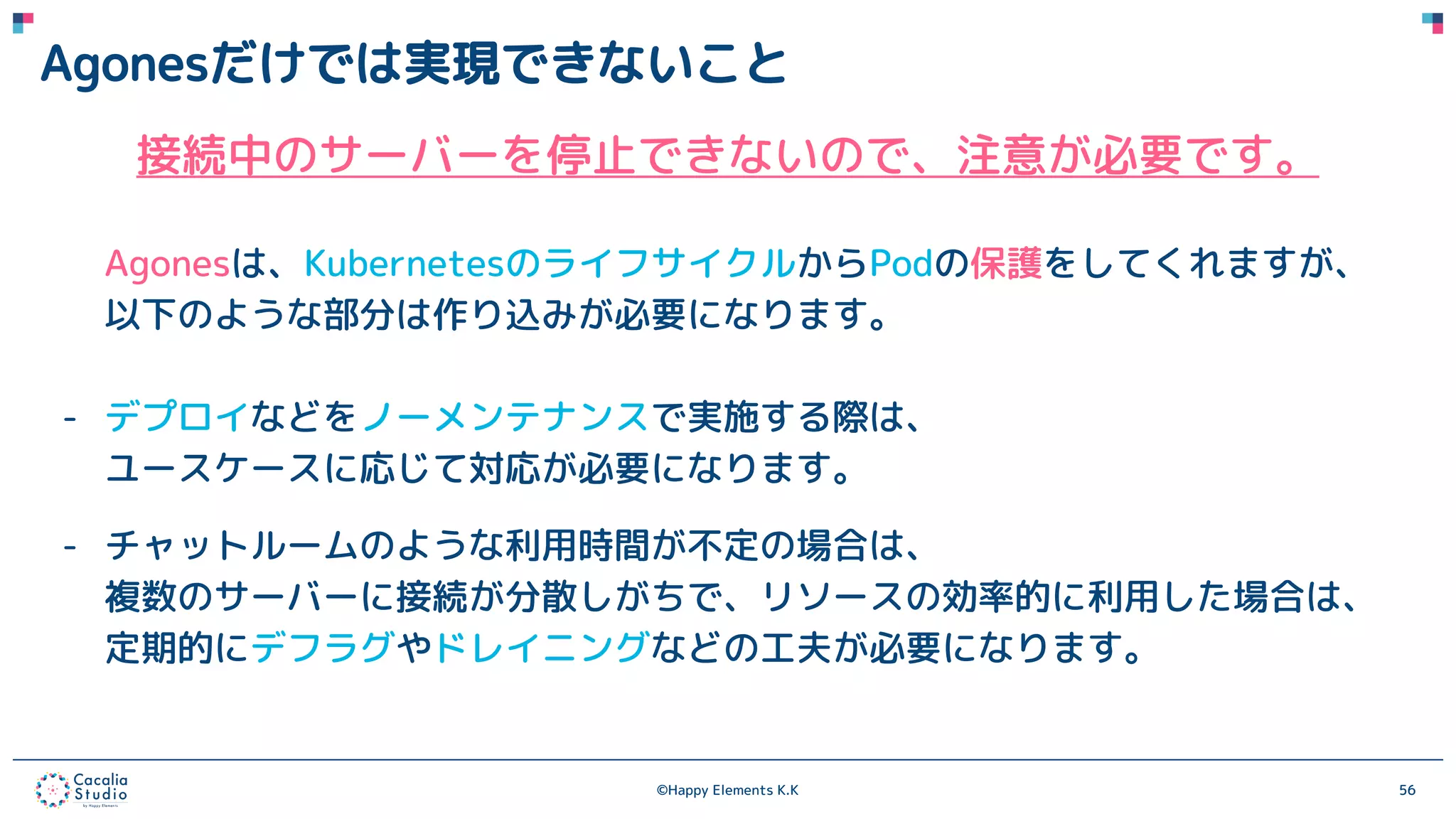 ©Happy Elements K.K 56
Agonesだけでは実現できないこと
接続中のサーバーを停止できないので、注意が必要です。
Agonesは、KubernetesのライフサイクルからPodの保護をしてくれますが、
以下のような部分は作り込みが必要になります。
- デプロイなどをノーメンテナンスで実施する際は、
ユースケースに応じて対応が必要になります。
- チャットルームのような利用時間が不定の場合は、
複数のサーバーに接続が分散しがちで、リソースの効率的に利用した場合は、
定期的にデフラグやドレイニングなどの工夫が必要になります。
 