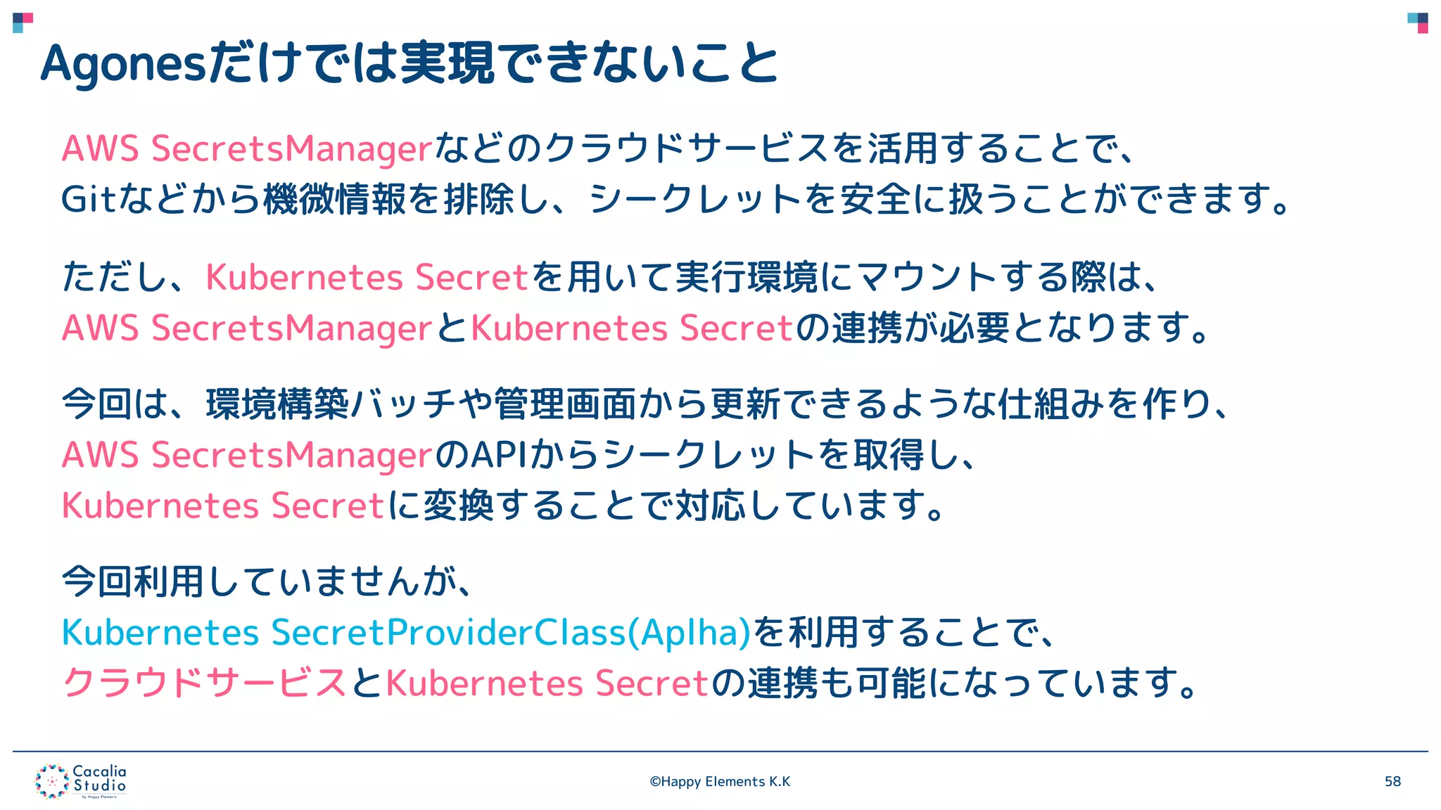 ©Happy Elements K.K 58
Agonesだけでは実現できないこと
AWS SecretsManagerなどのクラウドサービスを活用することで、
Gitなどから機微情報を排除し、シークレットを安全に扱うことができます。
ただし、Kubernetes Secretを用いて実行環境にマウントする際は、
AWS SecretsManagerとKubernetes Secretの連携が必要となります。
今回は、環境構築バッチや管理画面から更新できるような仕組みを作り、
AWS SecretsManagerのAPIからシークレットを取得し、
Kubernetes Secretに変換することで対応しています。
今回利用していませんが、
Kubernetes SecretProviderClass(Aplha)を利用することで、
クラウドサービスとKubernetes Secretの連携も可能になっています。
 