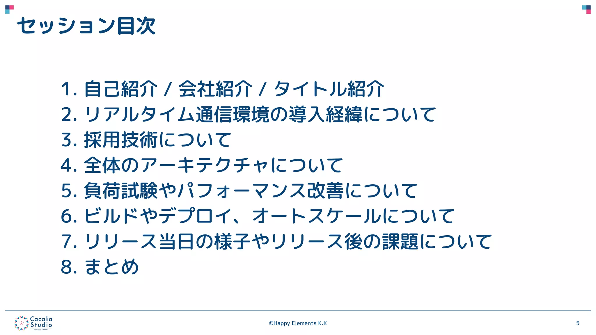 ©Happy Elements K.K 5
セッション目次
1. 自己紹介 / 会社紹介 / タイトル紹介
2. リアルタイム通信環境の導入経緯について
3. 採用技術について
4. 全体のアーキテクチャについて
5. 負荷試験やパフォーマンス改善について
6. ビルドやデプロイ、オートスケールについて
7. リリース当日の様子やリリース後の課題について
8. まとめ
 