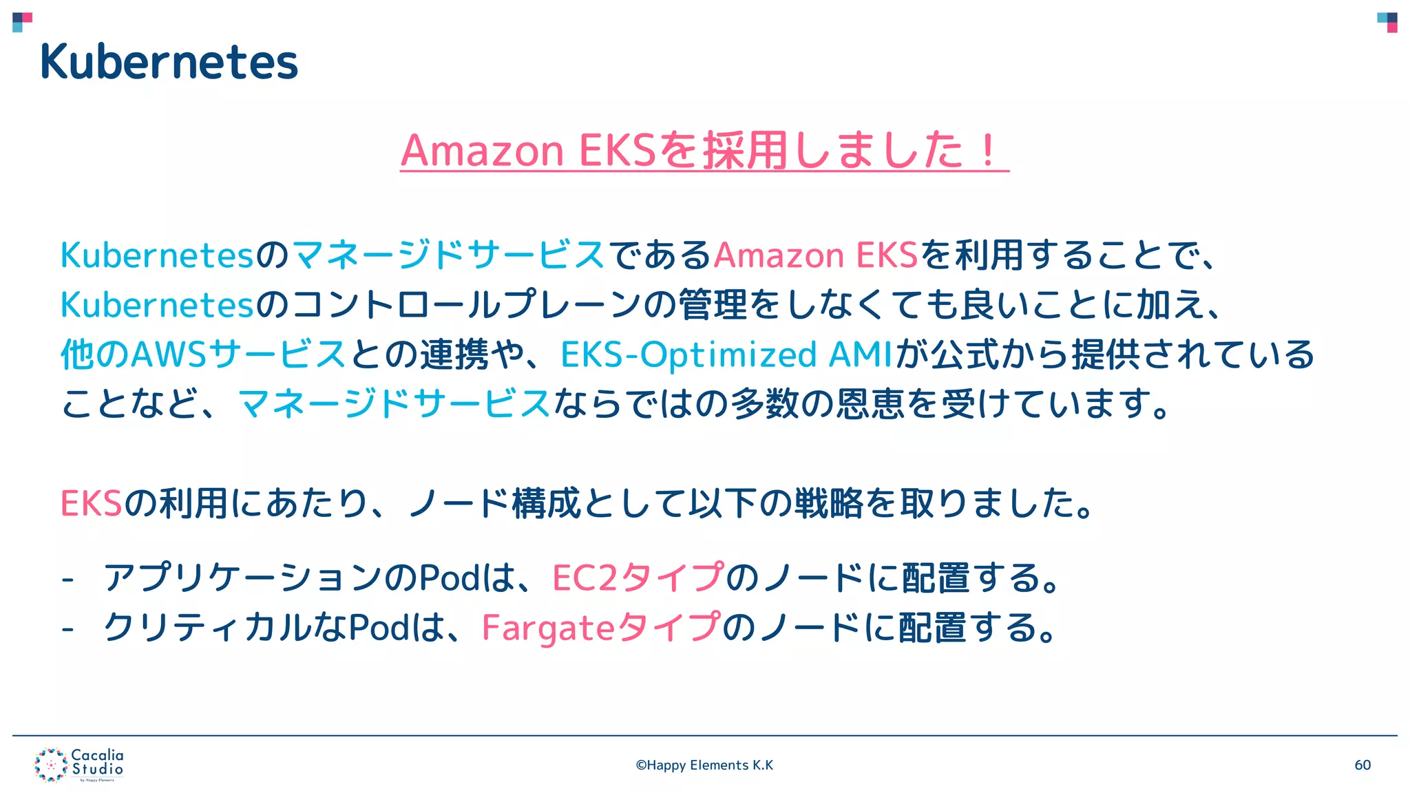 ©Happy Elements K.K 60
Kubernetes
Amazon EKSを採用しました！
KubernetesのマネージドサービスであるAmazon EKSを利用することで、
Kubernetesのコントロールプレーンの管理をしなくても良いことに加え、
他のAWSサービスとの連携や、EKS-Optimized AMIが公式から提供されている
ことなど、マネージドサービスならではの多数の恩恵を受けています。
EKSの利用にあたり、ノード構成として以下の戦略を取りました。
- アプリケーションのPodは、EC2タイプのノードに配置する。
- クリティカルなPodは、Fargateタイプのノードに配置する。
 