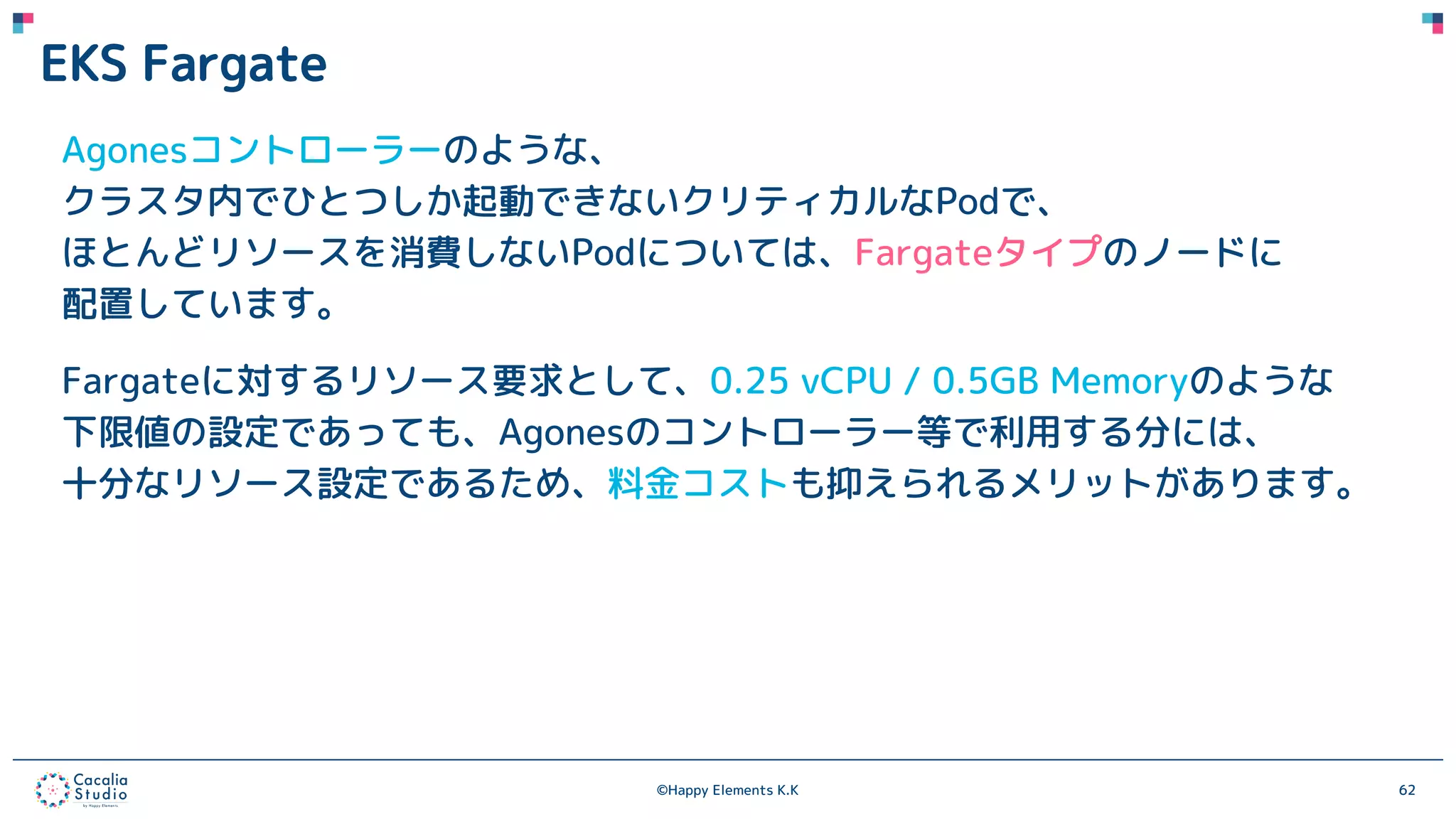 ©Happy Elements K.K 62
EKS Fargate
Agonesコントローラーのような、
クラスタ内でひとつしか起動できないクリティカルなPodで、
ほとんどリソースを消費しないPodについては、Fargateタイプのノードに
配置しています。
Fargateに対するリソース要求として、0.25 vCPU / 0.5GB Memoryのような
下限値の設定であっても、Agonesのコントローラー等で利用する分には、
十分なリソース設定であるため、料金コストも抑えられるメリットがあります。
 