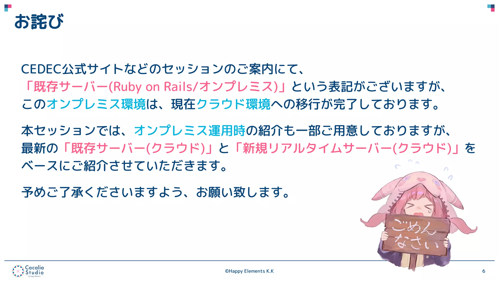 ©Happy Elements K.K 6
お詫び
CEDEC公式サイトなどのセッションのご案内にて、
「既存サーバー(Ruby on Rails/オンプレミス)」という表記がございますが、
このオンプレミス環境は、現在クラウド環境への移行が完了しております。
本セッションでは、オンプレミス運用時の紹介も一部ご用意しておりますが、
最新の「既存サーバー(クラウド)」と「新規リアルタイムサーバー(クラウド)」を
ベースにご紹介させていただきます。
予めご了承くださいますよう、お願い致します。
 