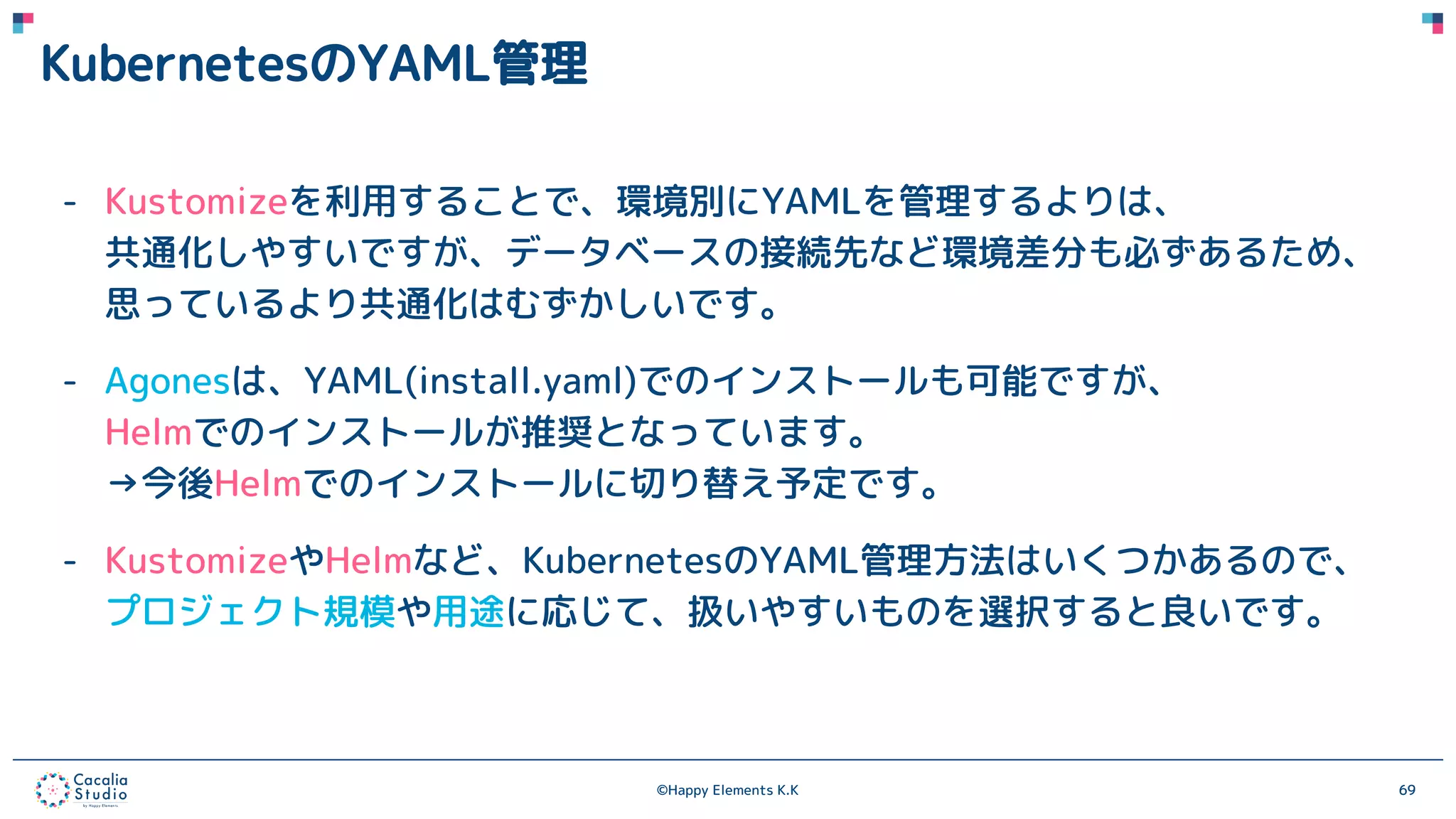 ©Happy Elements K.K 69
KubernetesのYAML管理
- Kustomizeを利用することで、環境別にYAMLを管理するよりは、
共通化しやすいですが、データベースの接続先など環境差分も必ずあるため、
思っているより共通化はむずかしいです。
- Agonesは、YAML(install.yaml)でのインストールも可能ですが、
Helmでのインストールが推奨となっています。
→今後Helmでのインストールに切り替え予定です。
- KustomizeやHelmなど、KubernetesのYAML管理方法はいくつかあるので、
プロジェクト規模や用途に応じて、扱いやすいものを選択すると良いです。
 