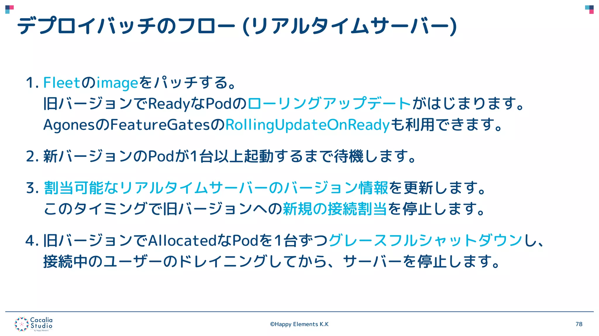 ©Happy Elements K.K 78
デプロイバッチのフロー (リアルタイムサーバー)
1. Fleetのimageをパッチする。
旧バージョンでReadyなPodのローリングアップデートがはじまります。
AgonesのFeatureGatesのRollingUpdateOnReadyも利用できます。
2. 新バージョンのPodが1台以上起動するまで待機します。
3. 割当可能なリアルタイムサーバーのバージョン情報を更新します。
このタイミングで旧バージョンへの新規の接続割当を停止します。
4. 旧バージョンでAllocatedなPodを1台ずつグレースフルシャットダウンし、
接続中のユーザーのドレイニングしてから、サーバーを停止します。
 