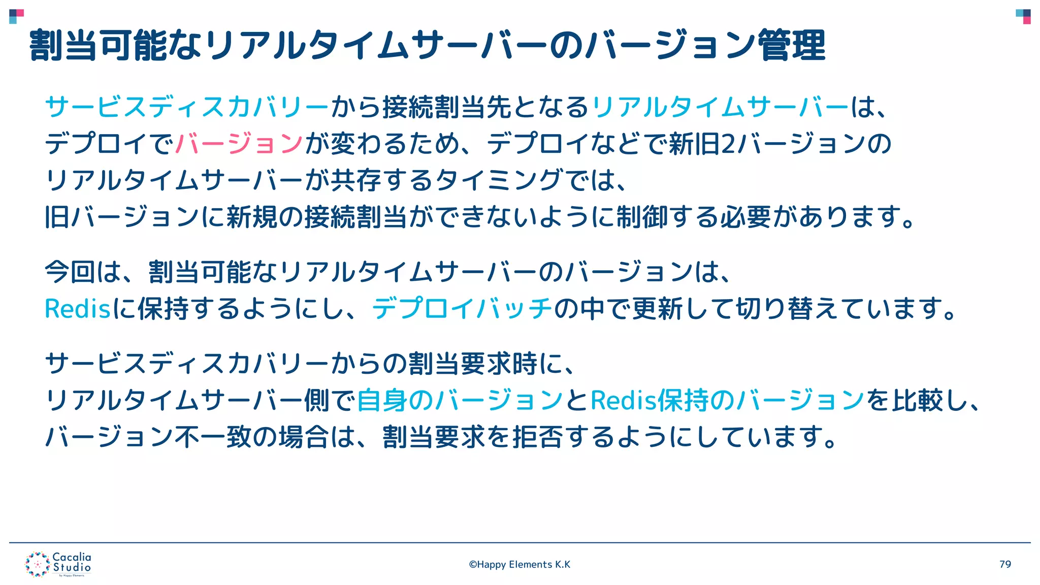 ©Happy Elements K.K 79
割当可能なリアルタイムサーバーのバージョン管理
サービスディスカバリーから接続割当先となるリアルタイムサーバーは、
デプロイでバージョンが変わるため、デプロイなどで新旧2バージョンの
リアルタイムサーバーが共存するタイミングでは、
旧バージョンに新規の接続割当ができないように制御する必要があります。
今回は、割当可能なリアルタイムサーバーのバージョンは、
Redisに保持するようにし、デプロイバッチの中で更新して切り替えています。
サービスディスカバリーからの割当要求時に、
リアルタイムサーバー側で自身のバージョンとRedis保持のバージョンを比較し、
バージョン不一致の場合は、割当要求を拒否するようにしています。
 