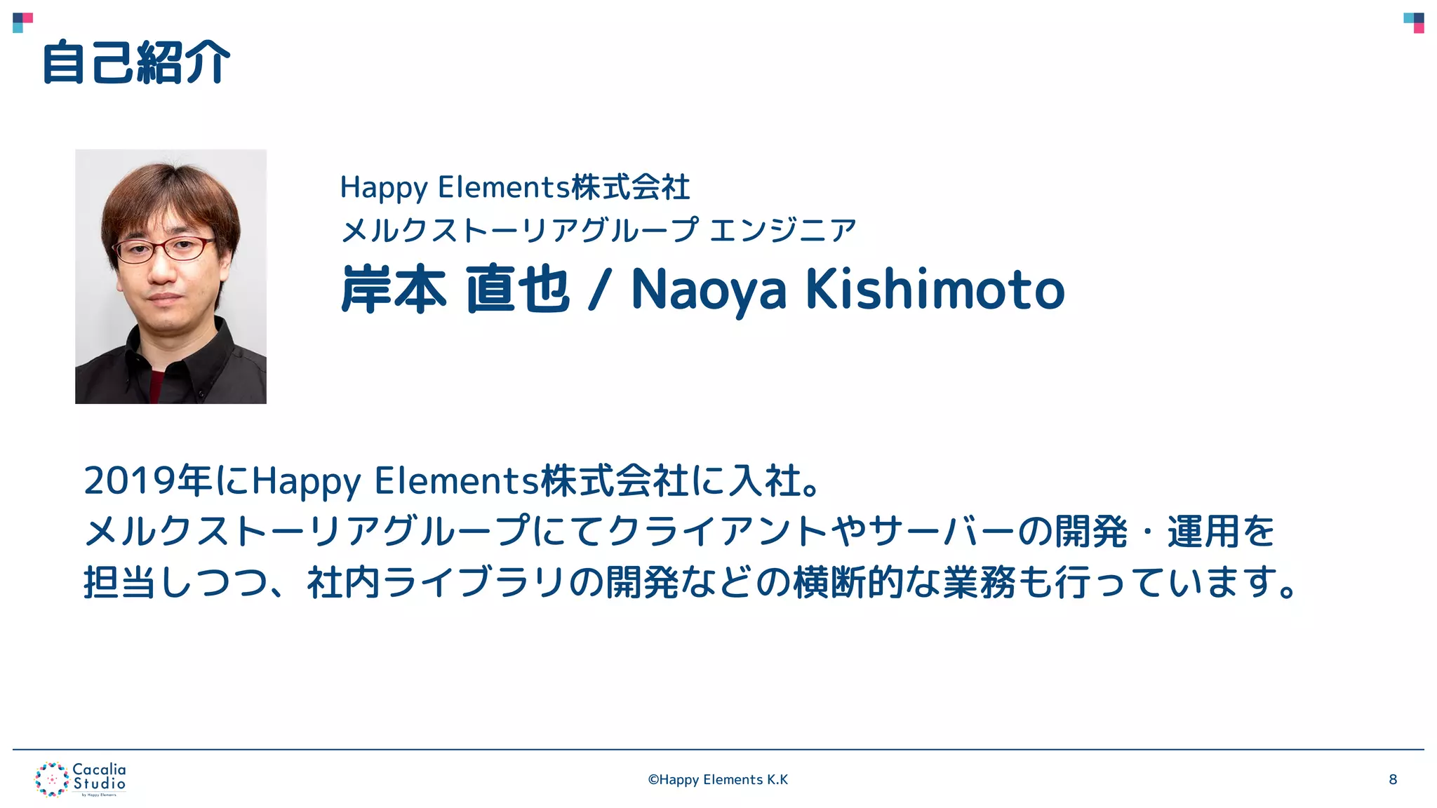 ©Happy Elements K.K 8
自己紹介
Happy Elements株式会社
メルクストーリアグループ エンジニア
岸本 直也 / Naoya Kishimoto
2019年にHappy Elements株式会社に入社。
メルクストーリアグループにてクライアントやサーバーの開発・運用を
担当しつつ、社内ライブラリの開発などの横断的な業務も行っています。
 