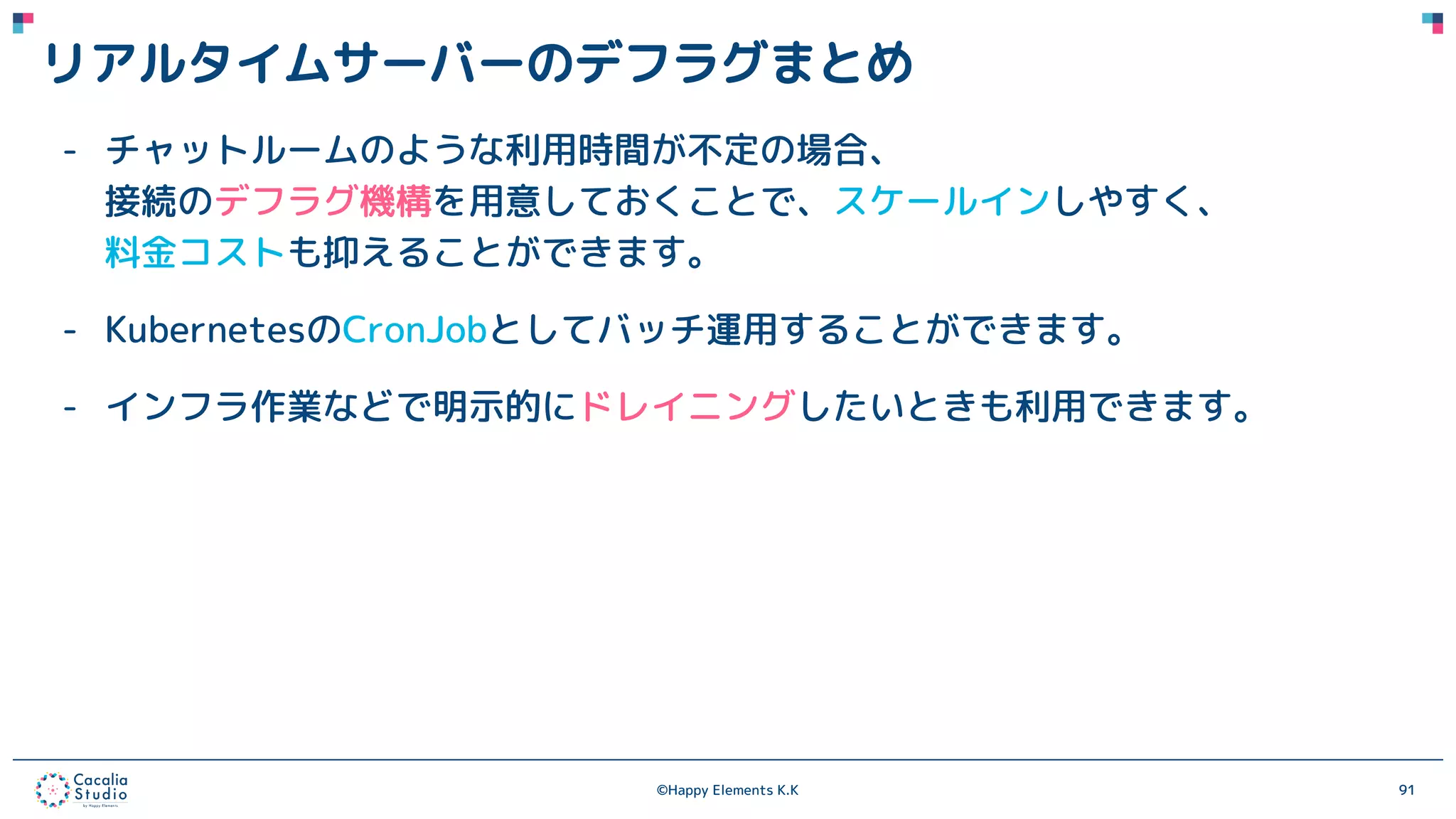 ©Happy Elements K.K 91
リアルタイムサーバーのデフラグまとめ
- チャットルームのような利用時間が不定の場合、
接続のデフラグ機構を用意しておくことで、スケールインしやすく、
料金コストも抑えることができます。
- KubernetesのCronJobとしてバッチ運用することができます。
- インフラ作業などで明示的にドレイニングしたいときも利用できます。
 