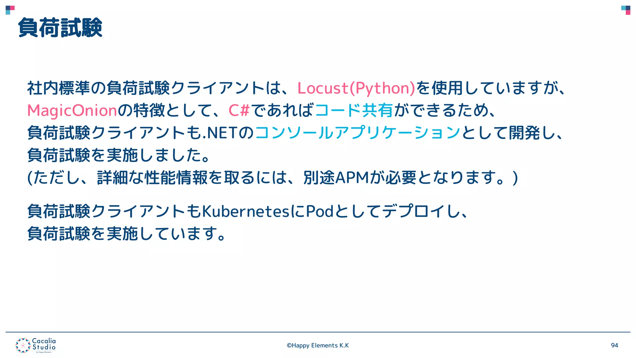 ©Happy Elements K.K 94
負荷試験
社内標準の負荷試験クライアントは、Locust(Python)を使用していますが、
MagicOnionの特徴として、C#であればコード共有ができるため、
負荷試験クライアントも.NETのコンソールアプリケーションとして開発し、
負荷試験を実施しました。
(ただし、詳細な性能情報を取るには、別途APMが必要となります。)
負荷試験クライアントもKubernetesにPodとしてデプロイし、
負荷試験を実施しています。
 