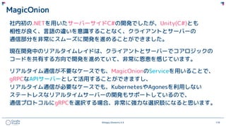 ©Happy Elements K.K 118
MagicOnion
社内初の.NETを用いたサーバーサイドC#の開発でしたが、Unity(C#)とも
相性が良く、言語の違いを意識することなく、クライアントとサーバーの
通信部分を非常にスムーズに開発を進めることができました。
現在開発中のリアルタイムレイドは、クライアントとサーバーでコアロジックの
コードを共有する方向で開発を進めていて、非常に恩恵を感じています。
リアルタイム通信が不要なケースでも、MagicOnionのServiceを用いることで、
gRPCなAPIサーバーとして活用することができますし、
リアルタイム通信が必要なケースでも、KubernetesやAgonesを利用しない
ステートレスなリアルタイムサーバーの開発もサポートしているので、
通信プロトコルにgRPCを選択する場合、非常に強力な選択肢になると思います。
 