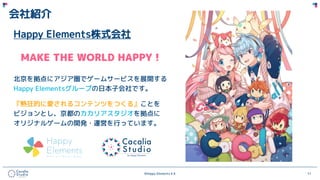 ©Happy Elements K.K 11
会社紹介
Happy Elements株式会社
MAKE THE WORLD HAPPY！
北京を拠点にアジア圏でゲームサービスを展開する
Happy Elementsグループの日本子会社です。
『熱狂的に愛されるコンテンツをつくる』ことを
ビジョンとし、京都のカカリアスタジオを拠点に
オリジナルゲームの開発・運営を行っています。
 