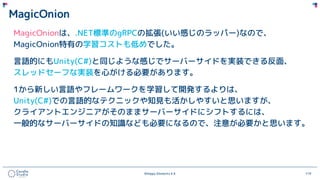 ©Happy Elements K.K 119
MagicOnion
MagicOnionは、.NET標準のgRPCの拡張(いい感じのラッパー)なので、
MagicOnion特有の学習コストも低めでした。
言語的にもUnity(C#)と同じような感じでサーバーサイドを実装できる反面、
スレッドセーフな実装を心がける必要があります。
1から新しい言語やフレームワークを学習して開発するよりは、
Unity(C#)での言語的なテクニックや知見も活かしやすいと思いますが、
クライアントエンジニアがそのままサーバーサイドにシフトするには、
一般的なサーバーサイドの知識なども必要になるので、注意が必要かと思います。
 