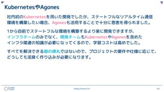 ©Happy Elements K.K 120
KubernetesやAgones
社内初のKubernetesを用いた開発でしたが、ステートフルなリアルタイム通信
環境を構築したい場合、Agonesも活用することで十分に恩恵を得られました。
1から自前でステートフルな環境を構築するより楽に開発できますが、
インフラチームのみでなく、開発チームもKubernetesやAgonesを含めた
インフラ関連の知識が必要になってくるので、学習コストは高めでした。
すべてを解決できる銀の弾丸ではないので、プロジェクトの要件や仕様に応じて、
どうしても泥臭く作り込みが必要になります。
 