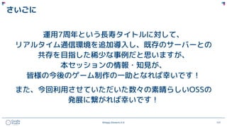 ©Happy Elements K.K 121
さいごに
運用7周年という長寿タイトルに対して、
リアルタイム通信環境を追加導入し、既存のサーバーとの
共存を目指した稀少な事例だと思いますが、
本セッションの情報・知見が、
皆様の今後のゲーム制作の一助となれば幸いです！
また、今回利用させていただいた数々の素晴らしいOSSの
発展に繋がれば幸いです！
 