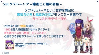 ©Happy Elements K.K 14
メルクストーリア – 癒術士と鐘の音色 –
メフテルハーネという世界を舞台に
無気力少年と瓶詰め少女がモンスターを癒やす
ラインストラテジーRPG
2021年1月に7周年を迎え、
1800を超える個性豊かなキャラクターと
涙を誘うものから熱血・ラブコメまで
心揺さぶる多彩なストーリーを楽しむことができます！
 