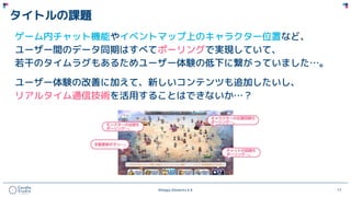 ©Happy Elements K.K 17
タイトルの課題
ゲーム内チャット機能やイベントマップ上のキャラクター位置など、
ユーザー間のデータ同期はすべてポーリングで実現していて、
若干のタイムラグもあるためユーザー体験の低下に繋がっていました…。
ユーザー体験の改善に加えて、新しいコンテンツも追加したいし、
リアルタイム通信技術を活用することはできないか…？
 