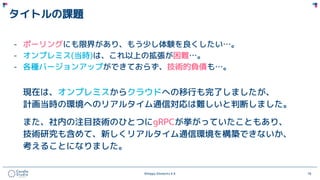 ©Happy Elements K.K 18
タイトルの課題
- ポーリングにも限界があり、もう少し体験を良くしたい…。
- オンプレミス(当時)は、これ以上の拡張が困難…。
- 各種バージョンアップができておらず、技術的負債も…。
現在は、オンプレミスからクラウドへの移行も完了しましたが、
計画当時の環境へのリアルタイム通信対応は難しいと判断しました。
また、社内の注目技術のひとつにgRPCが挙がっていたこともあり、
技術研究も含めて、新しくリアルタイム通信環境を構築できないか、
考えることになりました。
 
