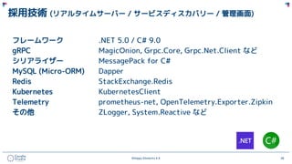 ©Happy Elements K.K 28
採用技術 (リアルタイムサーバー / サービスディスカバリー / 管理画面)
フレームワーク .NET 5.0 / C# 9.0
gRPC MagicOnion, Grpc.Core, Grpc.Net.Client など
シリアライザー MessagePack for C#
MySQL (Micro-ORM) Dapper
Redis StackExchange.Redis
Kubernetes KubernetesClient
Telemetry prometheus-net, OpenTelemetry.Exporter.Zipkin
その他 ZLogger, System.Reactive など
 