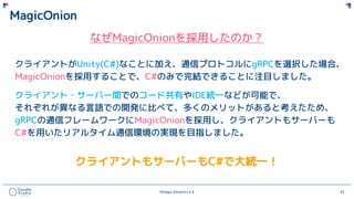 ©Happy Elements K.K 33
MagicOnion
なぜMagicOnionを採用したのか？
クライアントがUnity(C#)なことに加え、通信プロトコルにgRPCを選択した場合、
MagicOnionを採用することで、C#のみで完結できることに注目しました。
クライアント・サーバー間でのコード共有やIDE統一などが可能で、
それぞれが異なる言語での開発に比べて、多くのメリットがあると考えたため、
gRPCの通信フレームワークにMagicOnionを採用し、クライアントもサーバーも
C#を用いたリアルタイム通信環境の実現を目指しました。
クライアントもサーバーもC#で大統一！
 