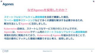 ©Happy Elements K.K 35
Agones
なぜAgonesを採用したのか？
ステートフルなリアルタイム通信環境を自前で構築した場合、
サーバー管理やスケーリングなどで多くの課題を解決する必要があるため、
解決方法としてAgonesに注目しました。
Kubernetes自体は、ステートレスなサービス向けのシステムですが、
Agonesは、Kubernetesでゲーム用のステートフルなリアルタイム通信環境の
実現を目的に開発されており、KubernetesとAgonesを組み合わせることで、
今回の要件にマッチした環境が構築できると考え、採用しました。
 